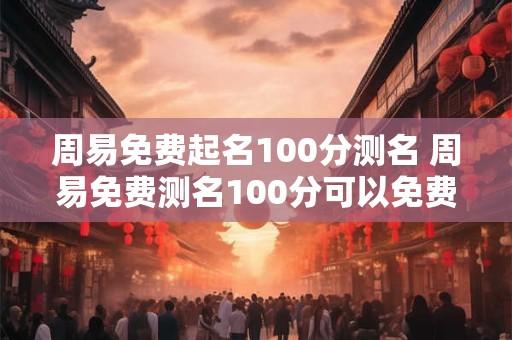 周易免费起名100分测名 周易免费测名100分可以免费起名吗 周易免费起名100分测名 周易免费测名100分可以免费起名吗