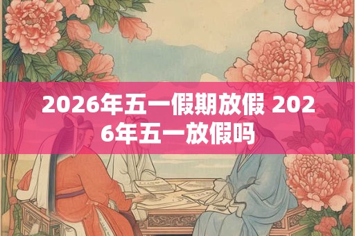2026年五一假期放假 2026年五一放假吗
