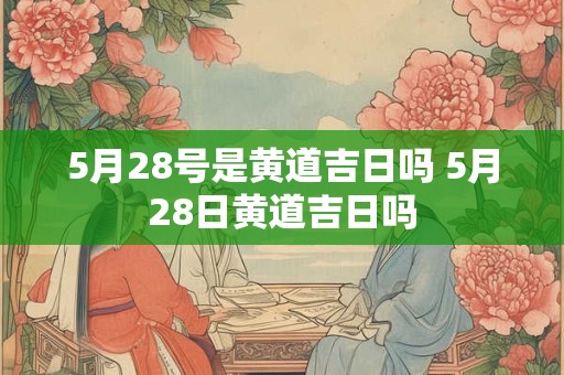5月28号是黄道吉日吗 5月28日黄道吉日吗