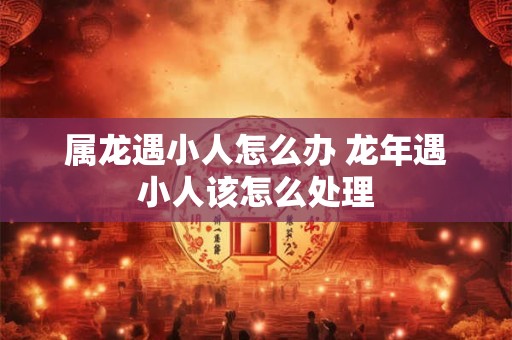 属龙遇小人怎么办 龙年遇小人该怎么处理 属龙遇小人怎么办 龙年遇小人该怎么处理