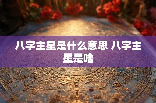 八字主星是什么意思 八字主星是啥 八字主星是什么意思 八字主星是啥