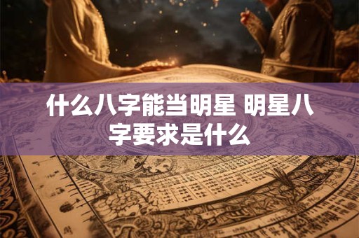 什么八字能当明星 明星八字要求是什么 什么八字能当明星 明星八字要求是什么