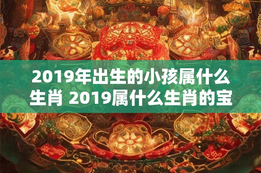 2019年出生的小孩属什么生肖 2019属什么生肖的宝宝 2019年出生的小孩属什么生肖 2019属什么生肖的宝宝