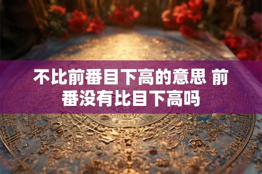 不比前番目下高的意思 前番没有比目下高吗 不比前番目下高的意思 前番没有比目下高吗