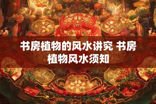 书房植物的风水讲究 书房植物风水须知 书房植物的风水讲究 书房植物风水须知