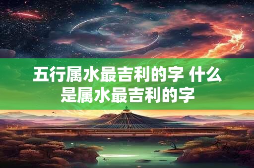 五行属水最吉利的字 什么是属水最吉利的字