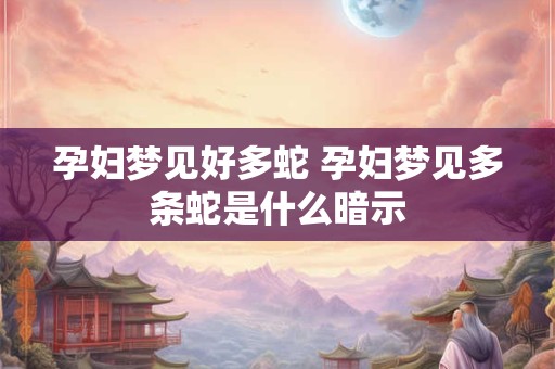孕妇梦见好多蛇 孕妇梦见多条蛇是什么暗示