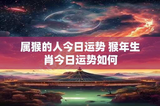 属猴的人今日运势 猴年生肖今日运势如何 属猴的人今日运势 猴年生肖今日运势如何