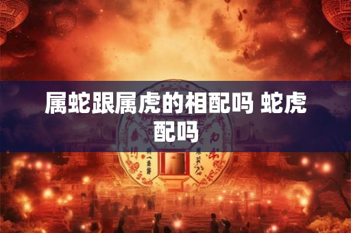 属蛇跟属虎的相配吗 蛇虎配吗