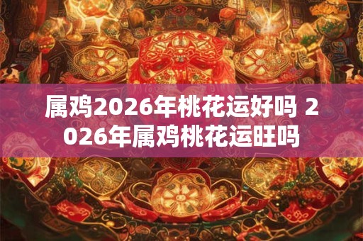 属鸡2026年桃花运好吗 2026年属鸡桃花运旺吗