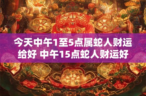 今天中午1至5点属蛇人财运给好 中午15点蛇人财运好吗