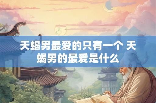 天蝎男最爱的只有一个 天蝎男的最爱是什么