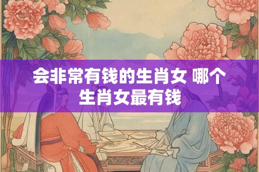 会非常有钱的生肖女 哪个生肖女最有钱