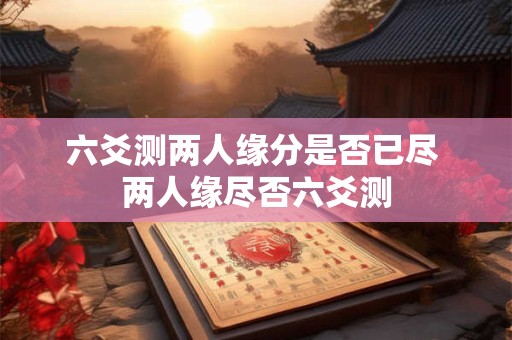 六爻测两人缘分是否已尽 两人缘尽否六爻测