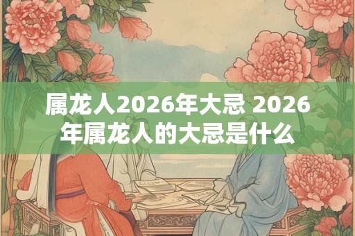 属龙人2026年大忌 2026年属龙人的大忌是什么