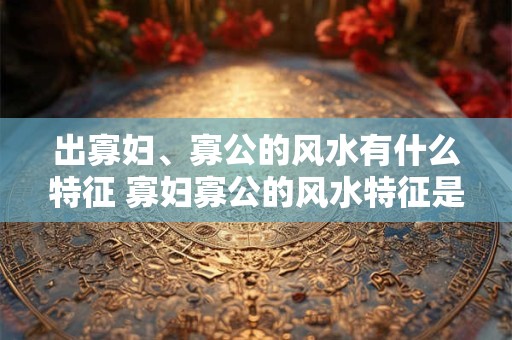 出寡妇、寡公的风水有什么特征 寡妇寡公的风水特征是什么 出寡妇、寡公的风水有什么特征 寡妇寡公的风水特征是什么