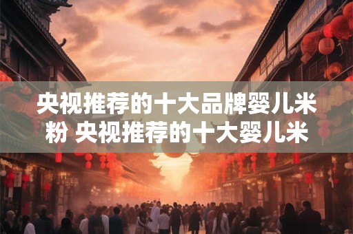 央视推荐的十大品牌婴儿米粉 央视推荐的十大婴儿米粉品牌