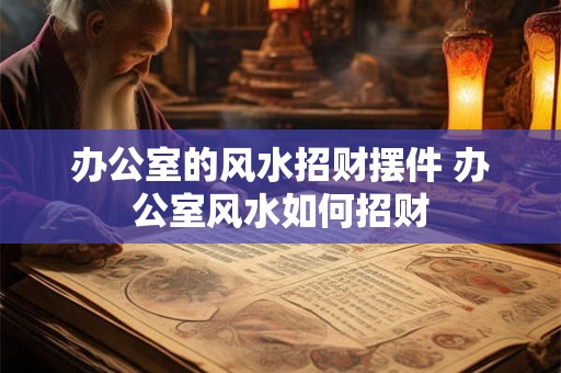 办公室的风水招财摆件 办公室风水如何招财 办公室的风水招财摆件 办公室风水如何招财
