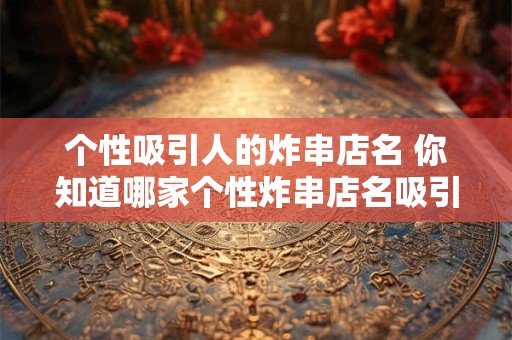 个性吸引人的炸串店名 你知道哪家个性炸串店名吸引人吗 个性吸引人的炸串店名 你知道哪家个性炸串店名吸引人吗