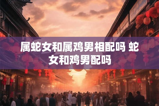属蛇女和属鸡男相配吗 蛇女和鸡男配吗 属蛇女和属鸡男相配吗 蛇女和鸡男配吗