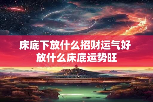 床底下放什么招财运气好 放什么床底运势旺 床底下放什么招财运气好 放什么床底运势旺
