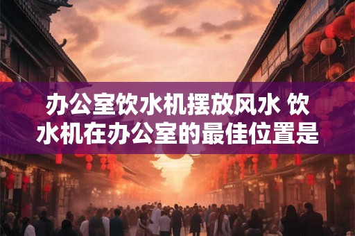 办公室饮水机摆放风水 饮水机在办公室的最佳位置是哪里