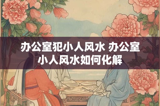 办公室犯小人风水 办公室小人风水如何化解