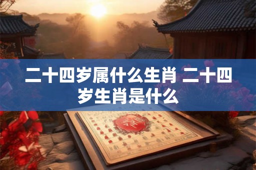 二十四岁属什么生肖 二十四岁生肖是什么 二十四岁属什么生肖 二十四岁生肖是什么