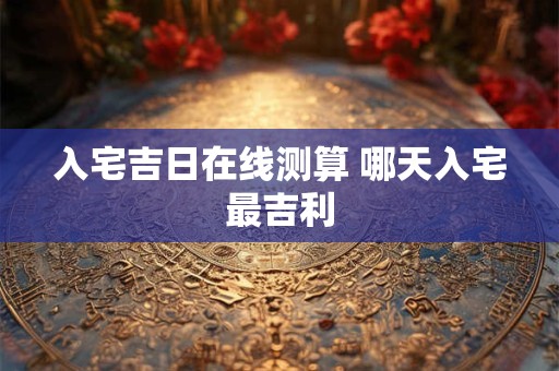 入宅吉日在线测算 哪天入宅最吉利 入宅吉日在线测算 哪天入宅最吉利