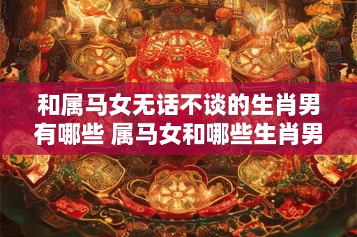 和属马女无话不谈的生肖男有哪些 属马女和哪些生肖男性格投缘 和属马女无话不谈的生肖男有哪些 属马女和哪些生肖男性格投缘