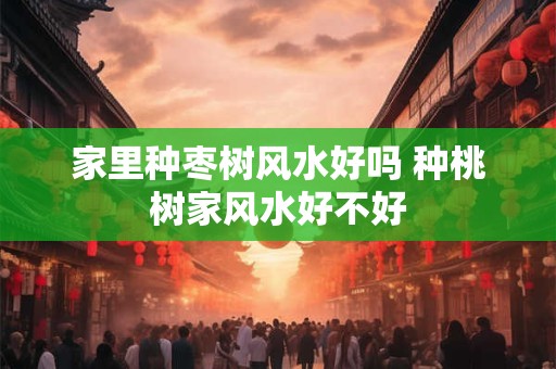 家里种枣树风水好吗 种桃树家风水好不好