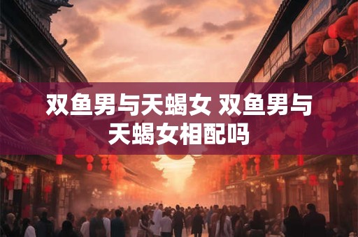 双鱼男与天蝎女 双鱼男与天蝎女相配吗 双鱼男与天蝎女 双鱼男与天蝎女相配吗