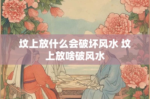 坟上放什么会破坏风水 坟上放啥破风水