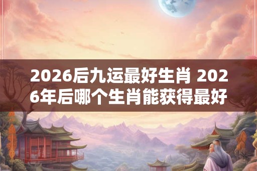 2026后九运最好生肖 2026年后哪个生肖能获得最好的九运