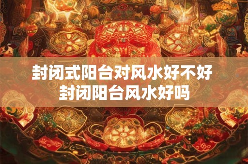 封闭式阳台对风水好不好 封闭阳台风水好吗 封闭式阳台对风水好不好 封闭阳台风水好吗