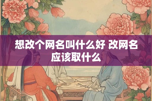 想改个网名叫什么好 改网名应该取什么 想改个网名叫什么好 改网名应该取什么