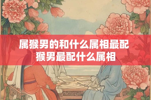 属猴男的和什么属相最配 猴男最配什么属相