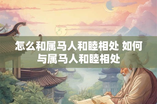怎么和属马人和睦相处 如何与属马人和睦相处 怎么和属马人和睦相处 如何与属马人和睦相处