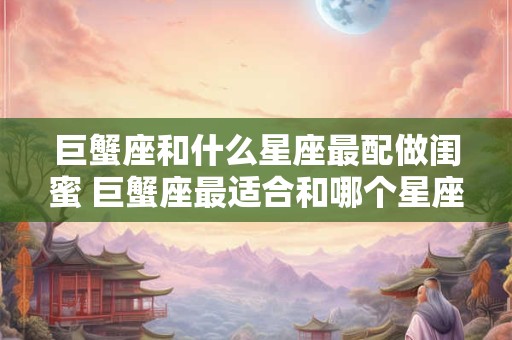 巨蟹座和什么星座最配做闺蜜 巨蟹座最适合和哪个星座做闺蜜