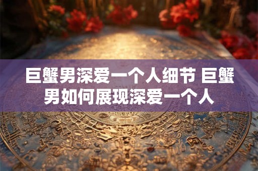 巨蟹男深爱一个人细节 巨蟹男如何展现深爱一个人
