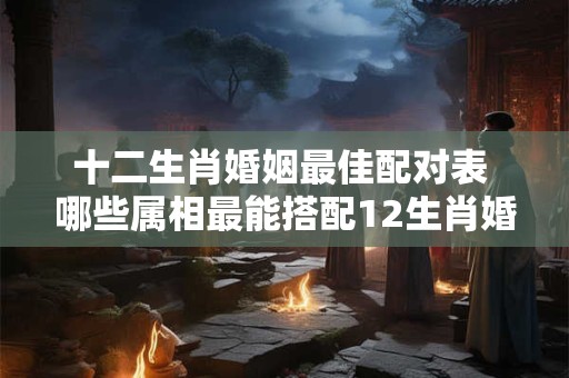 十二生肖婚姻最佳配对表 哪些属相最能搭配12生肖婚配表