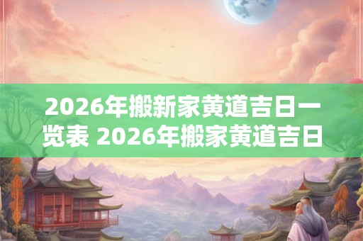2026年搬新家黄道吉日一览表 2026年搬家黄道吉日表 2026年搬新家黄道吉日一览表 2026年搬家黄道吉日表