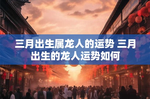 三月出生属龙人的运势 三月出生的龙人运势如何