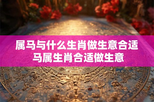 属马与什么生肖做生意合适 马属生肖合适做生意 属马与什么生肖做生意合适 马属生肖合适做生意