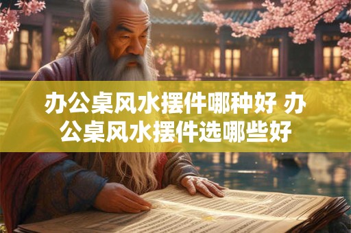 办公桌风水摆件哪种好 办公桌风水摆件选哪些好