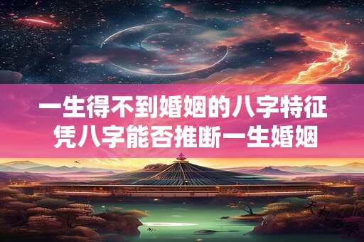一生得不到婚姻的八字特征 凭八字能否推断一生婚姻情况 一生得不到婚姻的八字特征 凭八字能否推断一生婚姻情况