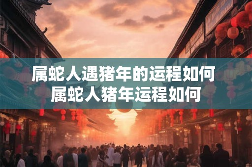 属蛇人遇猪年的运程如何 属蛇人猪年运程如何 属蛇人遇猪年的运程如何 属蛇人猪年运程如何