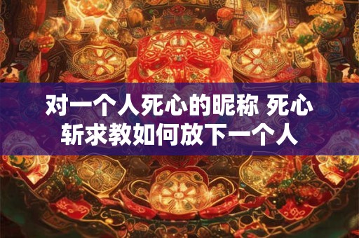 对一个人死心的昵称 死心斩求教如何放下一个人 对一个人死心的昵称 死心斩求教如何放下一个人