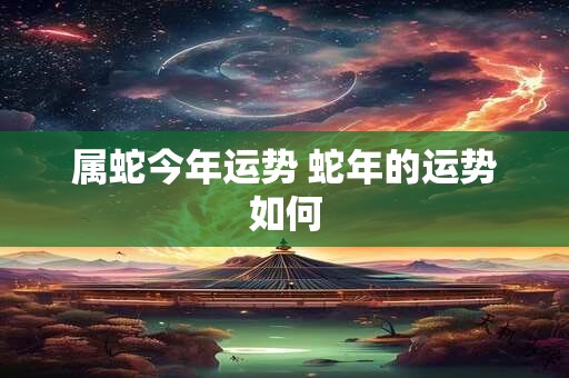 属蛇今年运势 蛇年的运势如何 属蛇今年运势 蛇年的运势如何