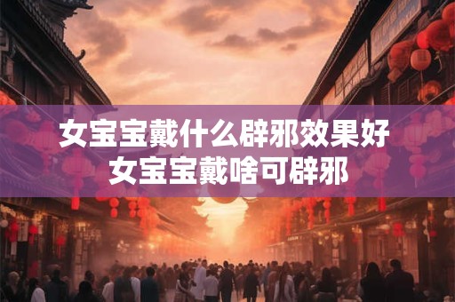 女宝宝戴什么辟邪效果好 女宝宝戴啥可辟邪